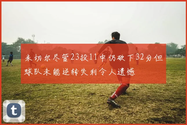 米切尔尽管23投11中仍砍下32分但球队未能逆转失利令人遗憾