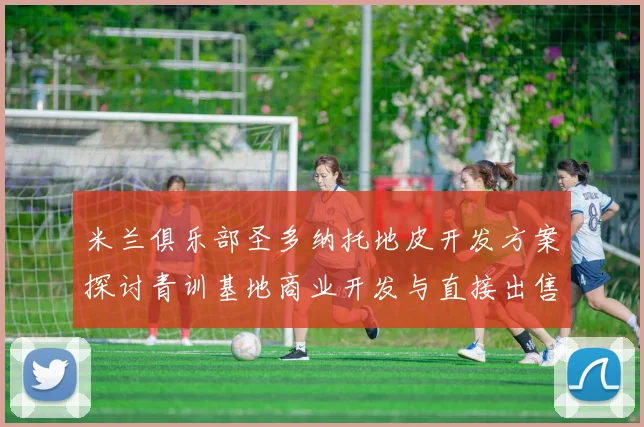 米兰俱乐部圣多纳托地皮开发方案探讨青训基地商业开发与直接出售的利弊分析
