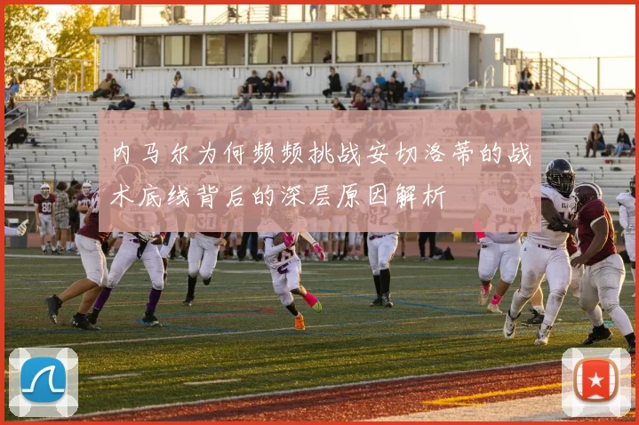 内马尔为何频频挑战安切洛蒂的战术底线背后的深层原因解析