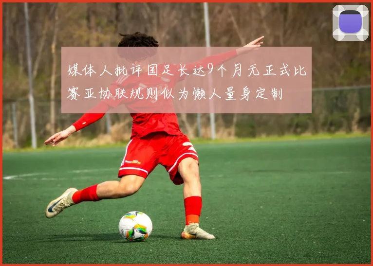 媒体人批评国足长达9个月无正式比赛亚协联规则似为懒人量身定制