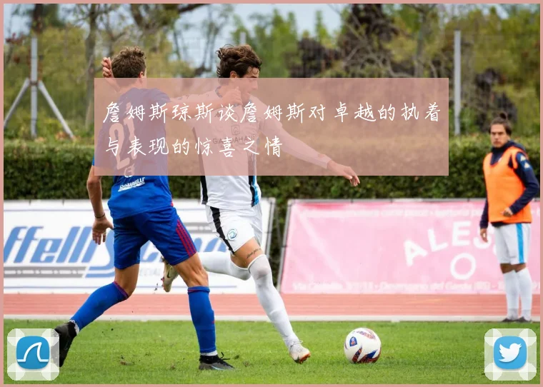 詹姆斯琼斯谈詹姆斯对卓越的执着与表现的惊喜之情