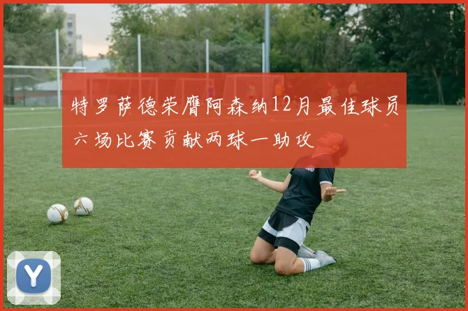 特罗萨德荣膺阿森纳12月最佳球员六场比赛贡献两球一助攻