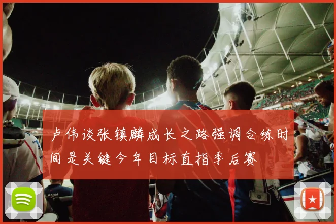 卢伟谈张镇麟成长之路强调合练时间是关键今年目标直指季后赛
