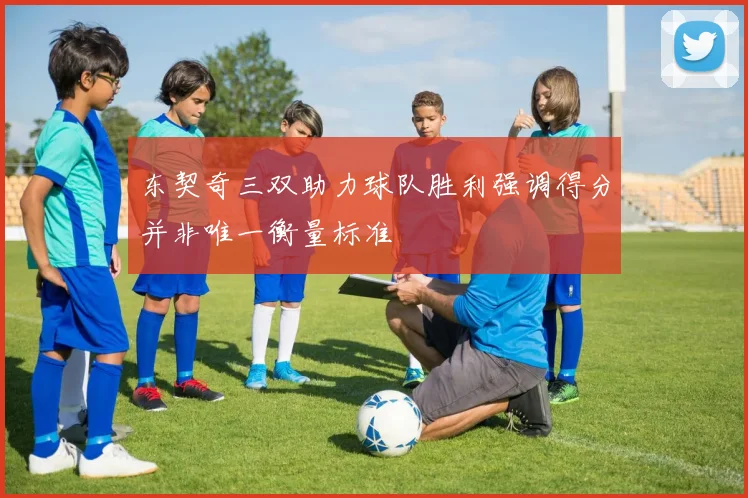 东契奇三双助力球队胜利强调得分并非唯一衡量标准
