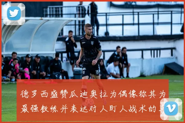 德罗西盛赞瓜迪奥拉为偶像称其为最强教练并表达对人盯人战术的喜爱