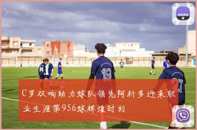 C罗双响助力球队领先阿科多迎来职业生涯第956球辉煌时刻