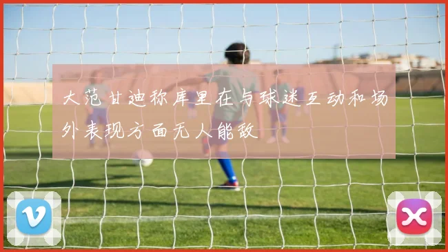 大范甘迪称库里在与球迷互动和场外表现方面无人能敌