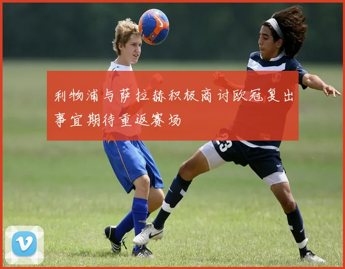 利物浦与萨拉赫积极商讨欧冠复出事宜期待重返赛场