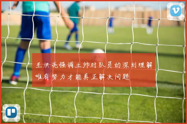 王洪亮强调土帅对队员的深刻理解唯有努力才能真正解决问题