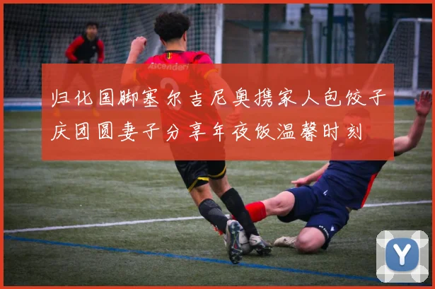 归化国脚塞尔吉尼奥携家人包饺子庆团圆妻子分享年夜饭温馨时刻