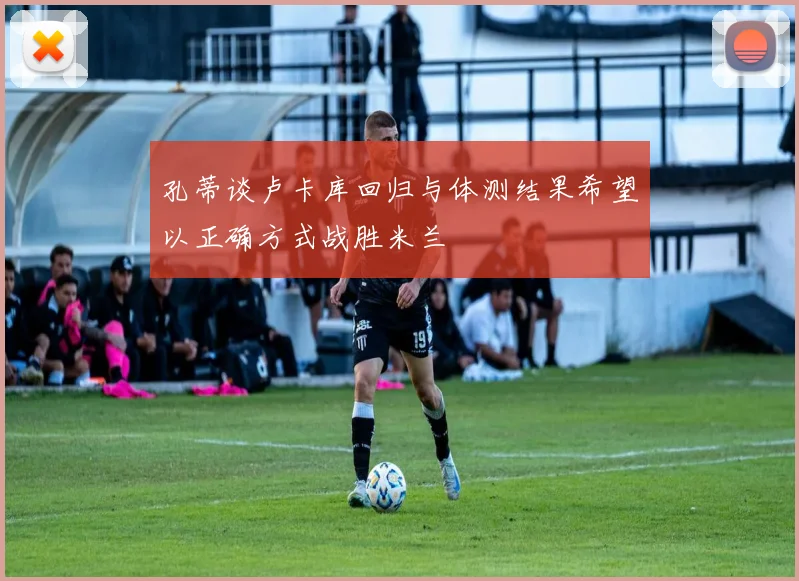 孔蒂谈卢卡库回归与体测结果希望以正确方式战胜米兰
