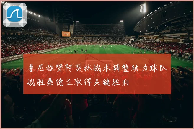鲁尼称赞阿莫林战术调整助力球队战胜桑德兰取得关键胜利