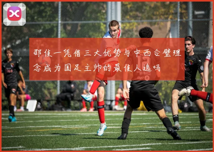 邵佳一凭借三大优势与中西合璧理念成为国足主帅的最佳人选吗