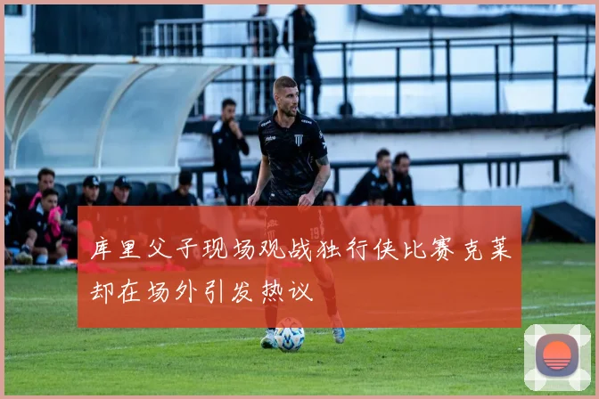 库里父子现场观战独行侠比赛克莱却在场外引发热议