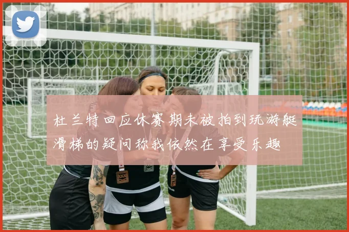 杜兰特回应休赛期未被拍到玩游艇滑梯的疑问称我依然在享受乐趣