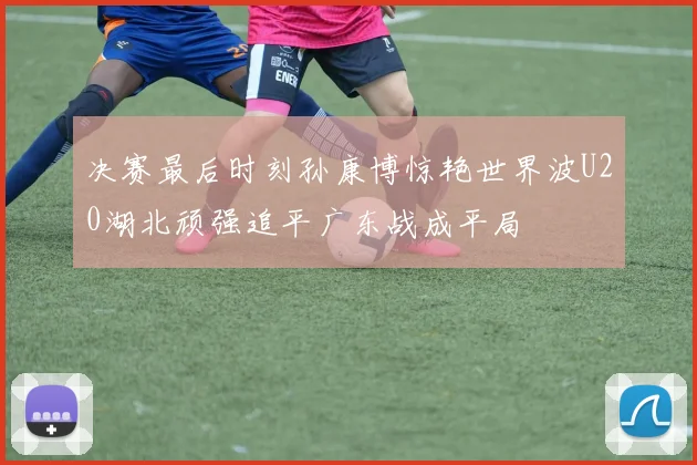 决赛最后时刻孙康博惊艳世界波U20湖北顽强追平广东战成平局