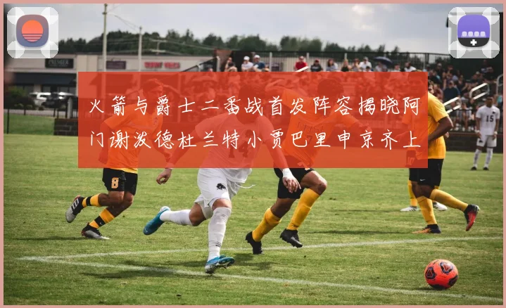 火箭与爵士二番战首发阵容揭晓阿门谢泼德杜兰特小贾巴里申京齐上阵