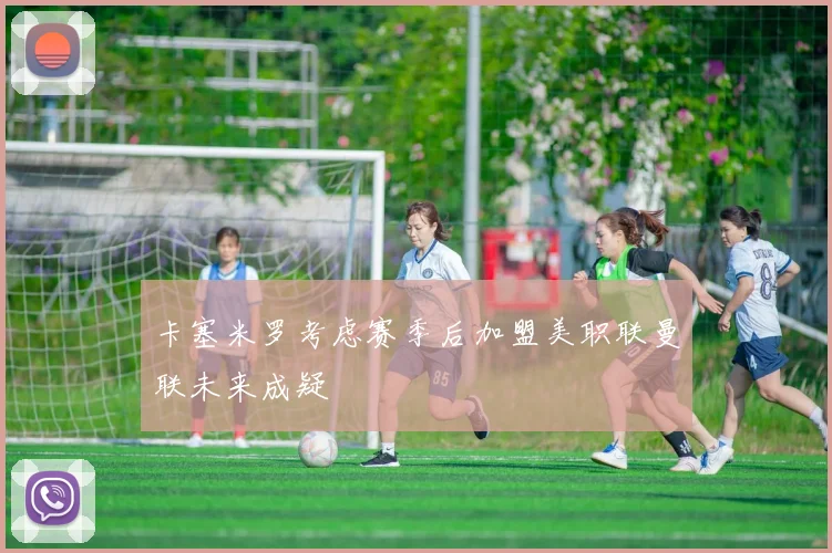 卡塞米罗考虑赛季后加盟美职联曼联未来成疑