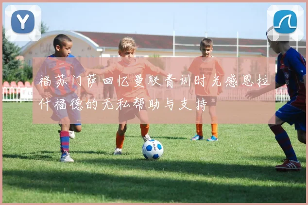 福苏门萨回忆曼联青训时光感恩拉什福德的无私帮助与支持