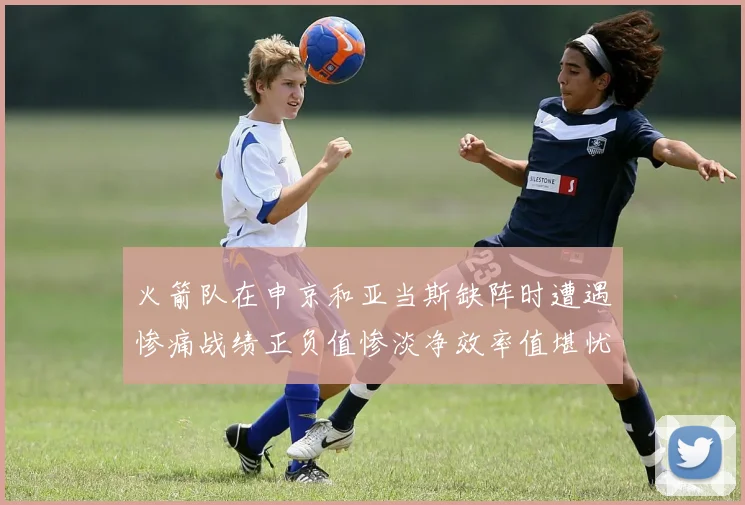 火箭队在申京和亚当斯缺阵时遭遇惨痛战绩正负值惨淡净效率值堪忧