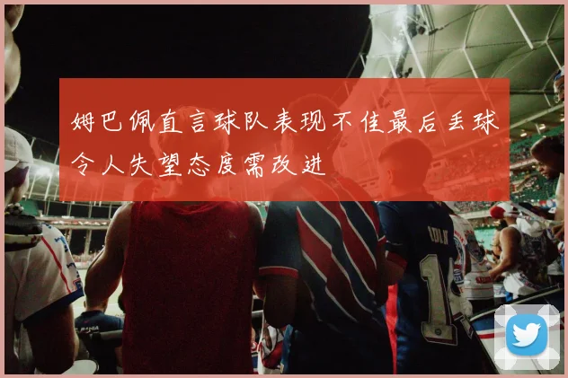 姆巴佩直言球队表现不佳最后丢球令人失望态度需改进