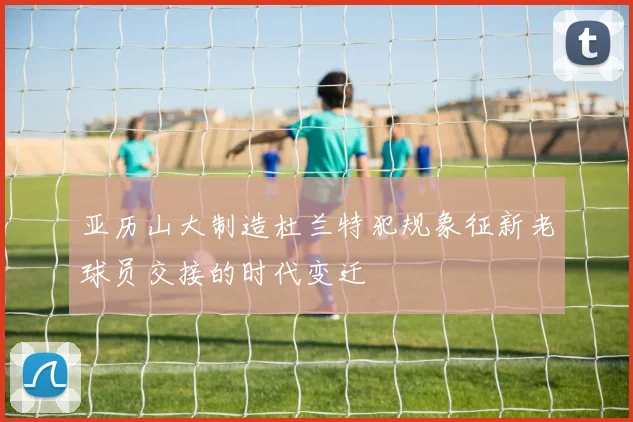亚历山大制造杜兰特犯规象征新老球员交接的时代变迁
