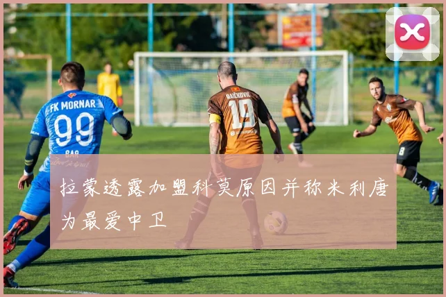 拉蒙透露加盟科莫原因并称米利唐为最爱中卫