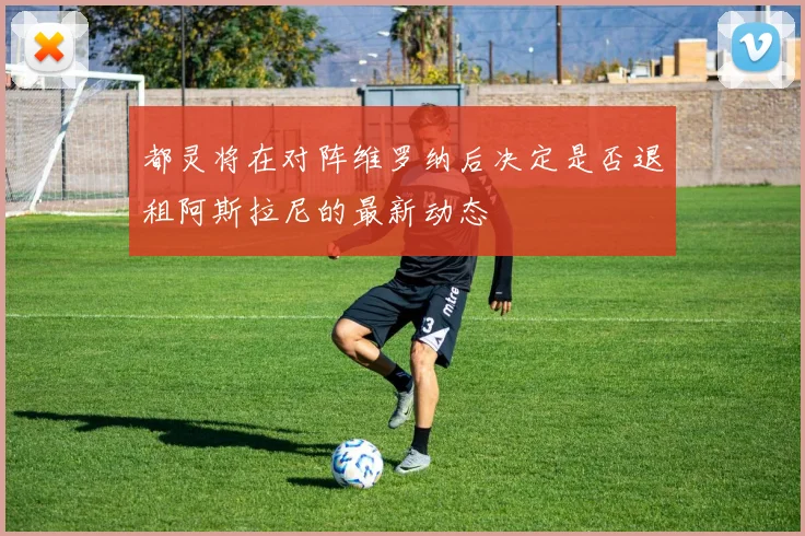 都灵将在对阵维罗纳后决定是否退租阿斯拉尼的最新动态