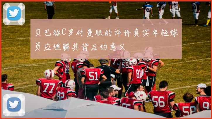 贝巴称C罗对曼联的评价真实年轻球员应理解其背后的意义