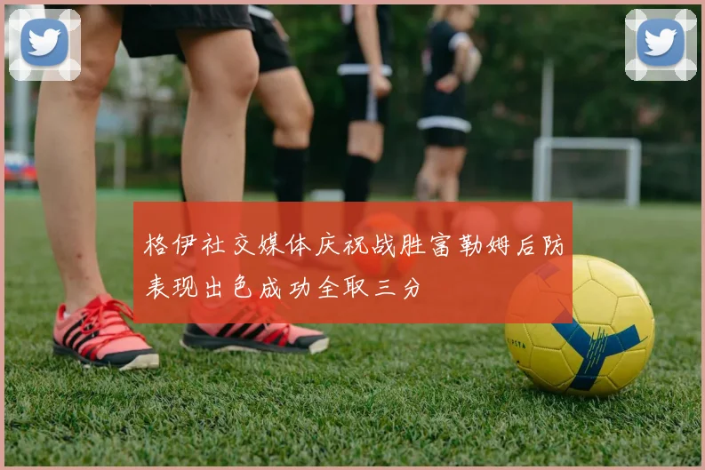 格伊社交媒体庆祝战胜富勒姆后防表现出色成功全取三分