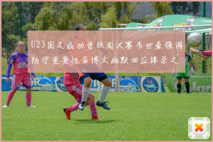 U23国足成功晋级淘汰赛韦世豪强调防守重要性黄博文幽默回应捧杀之说