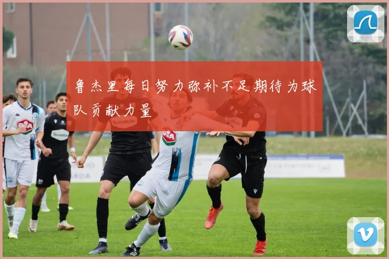 鲁杰里每日努力弥补不足期待为球队贡献力量