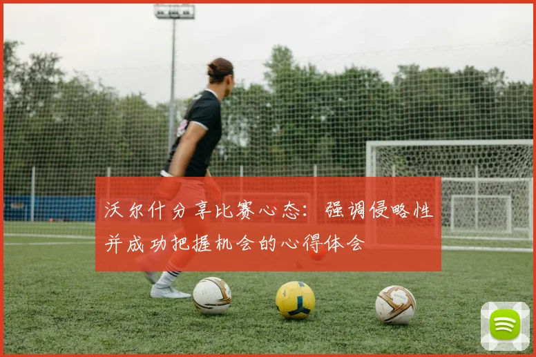 沃尔什分享比赛心态：强调侵略性并成功把握机会的心得体会