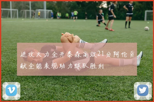 进攻火力全开泰森高效21分阿伦贡献全能表现助力球队胜利