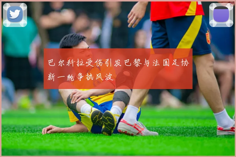 巴尔科拉受伤引发巴黎与法国足协新一轮争执风波