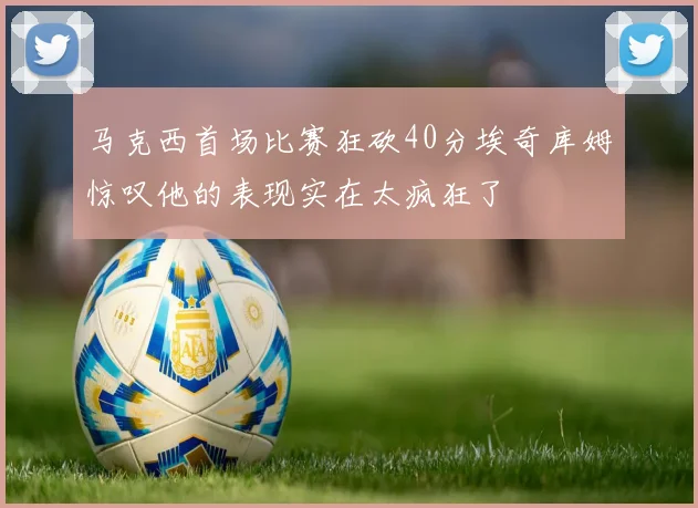 马克西首场比赛狂砍40分埃奇库姆惊叹他的表现实在太疯狂了